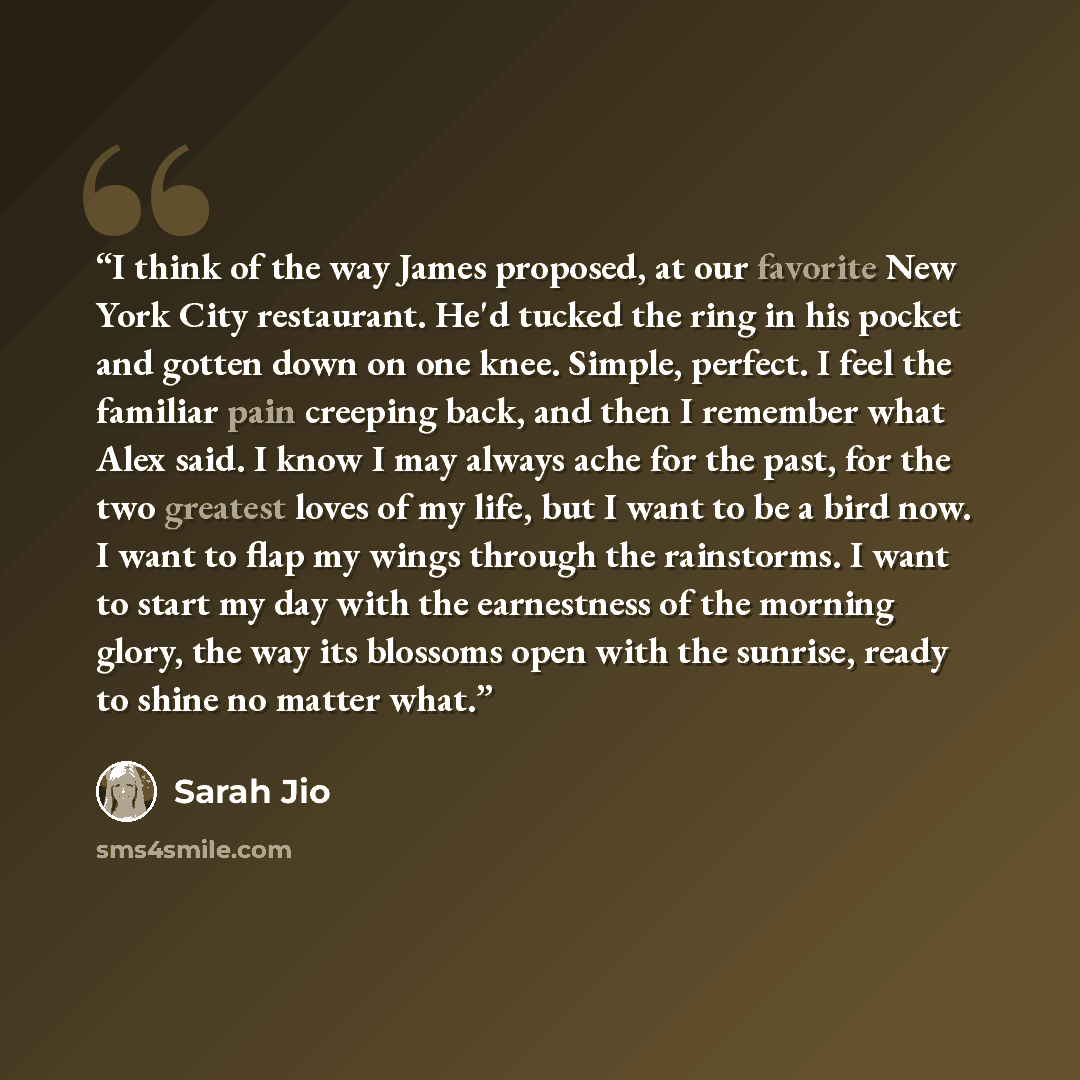 “I think of the way James proposed, at our favorite New York City restaurant. He'd tucked the ring in his pocket and gotten down on one knee. Simple, perfect. I feel the familiar pain creeping back, and then I remember what Alex said. I know I may always ache for the past, for the two greatest…” quote by Sarah Jio