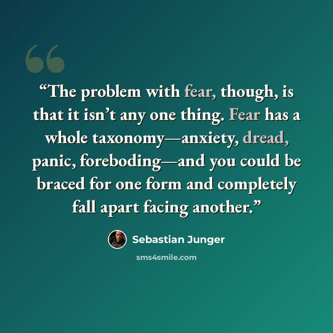 “The problem with fear, though, is that it isn’t any one thing. Fear has a whole taxonomy—anxiety, dread, panic, foreboding—and you could be braced for one form and completely fall apart facing another.” quote by Sebastian Junger