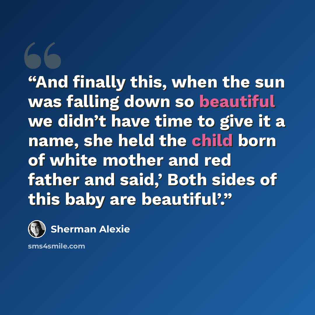 “And finally this, when the sun was falling down so beautiful we didn’t have time to give it a name, she held the child born of white mother and red father and said,’ Both sides of this baby are beautiful’.” quote by Sherman Alexie