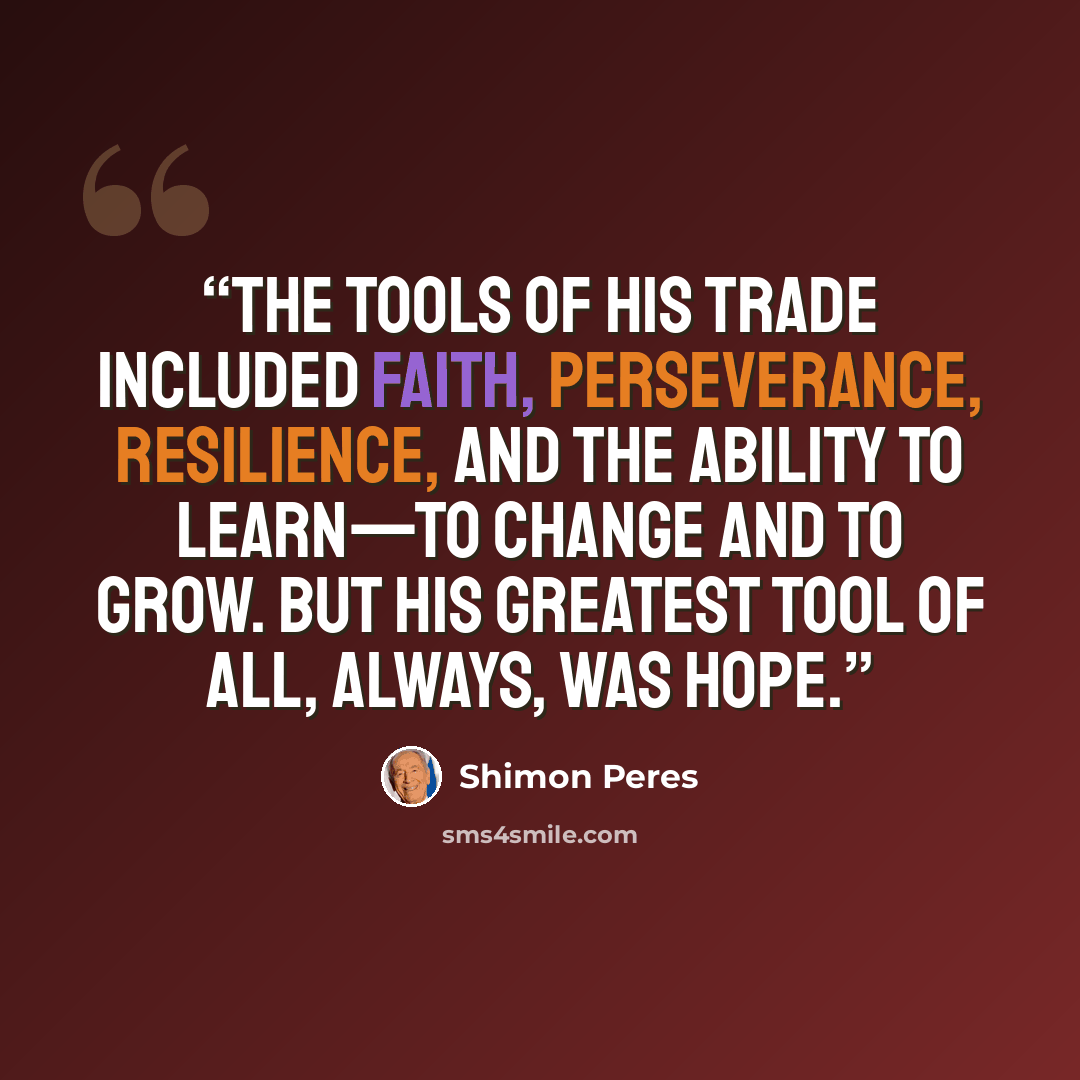 “The tools of his trade included faith, perseverance, resilience, and the ability to learn—to change and to grow. But his greatest tool of all, always, was hope.” quote by Shimon Peres