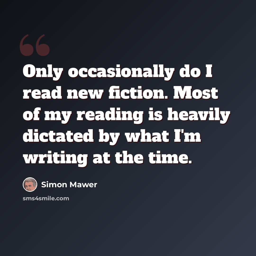 “Only occasionally do I read new fiction. Most of my reading is heavily dictated by what I'm writing at the time.” quote by Simon Mawer