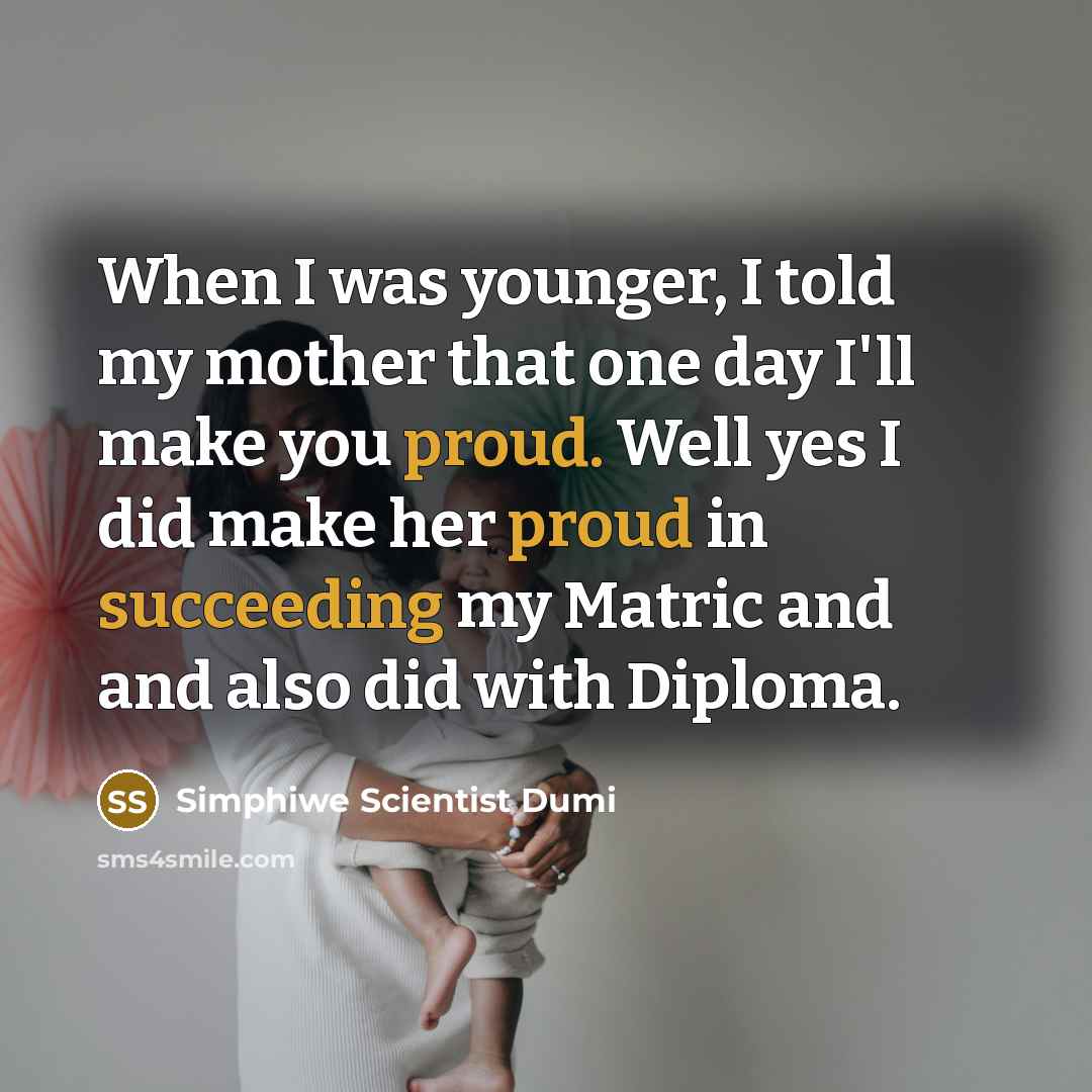 “When I was younger, I told my mother that one day I'll make you proud. Well yes I did make her proud in succeeding my Matric and and also did with Diploma.” quote by Simphiwe Scientist Dumi