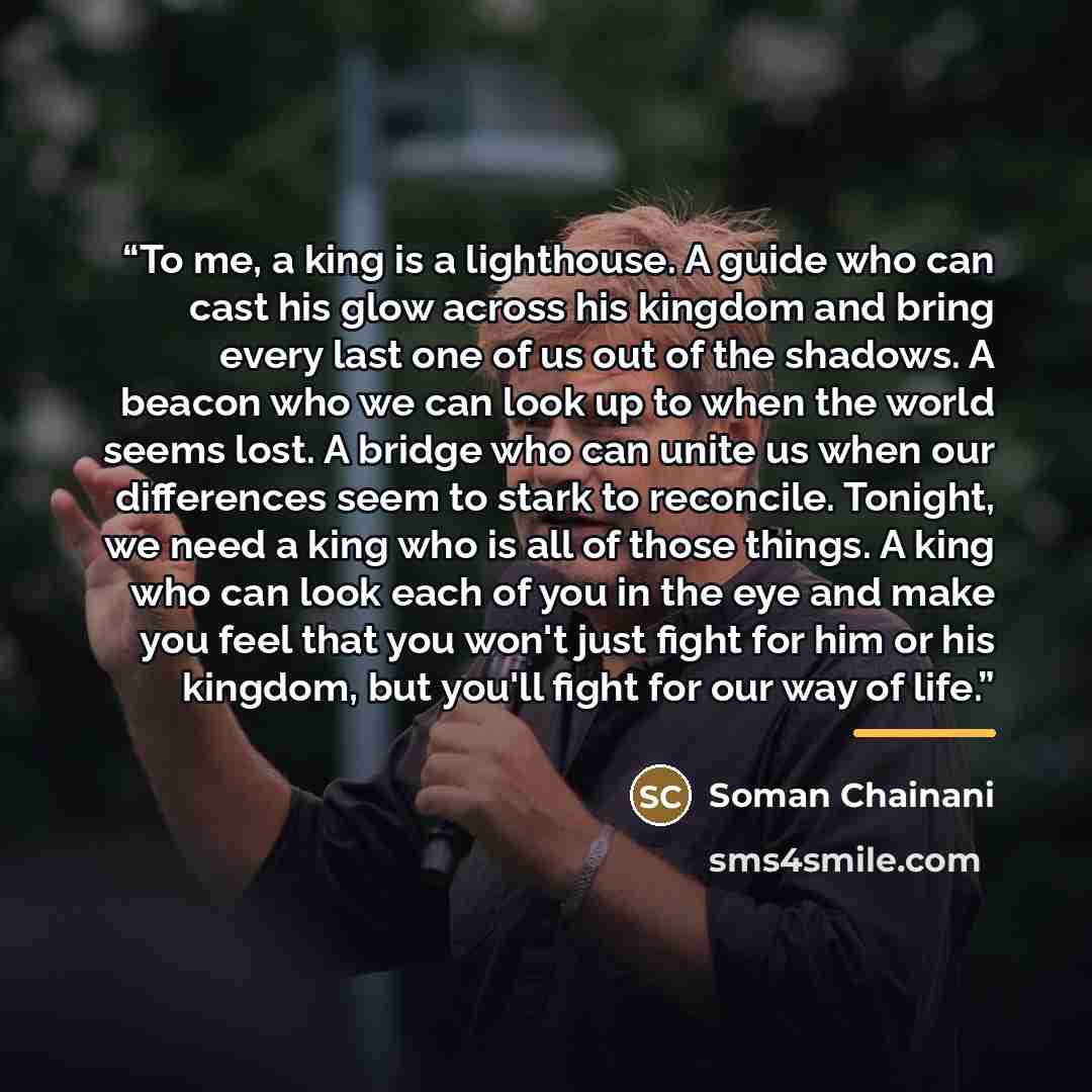 “To me, a king is a lighthouse. A guide who can cast his glow across his kingdom and bring every last one of us out of the shadows. A beacon who we can look up to when the world seems lost. A bridge who can unite us when our differences seem to stark to reconcile. Tonight, we need a king who is all…” quote by Soman Chainani