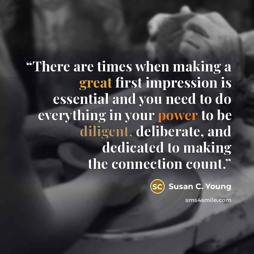 “There are times when making a great first impression is essential and you need to do everything in your power to be diligent, deliberate, and dedicated to making the connection count.” quote by Susan C. Young