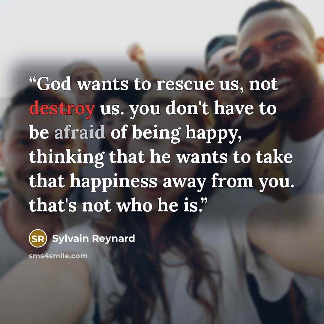“God wants to rescue us, not destroy us. you don't have to be afraid of being happy, thinking that he wants to take that happiness away from you. that's not who he is.” quote by Sylvain Reynard