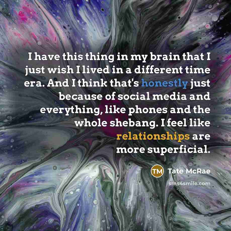 “I have this thing in my brain that I just wish I lived in a different time era. And I think that's honestly just because of social media and everything, like phones and the whole shebang. I feel like relationships are more superficial.” quote by Tate McRae