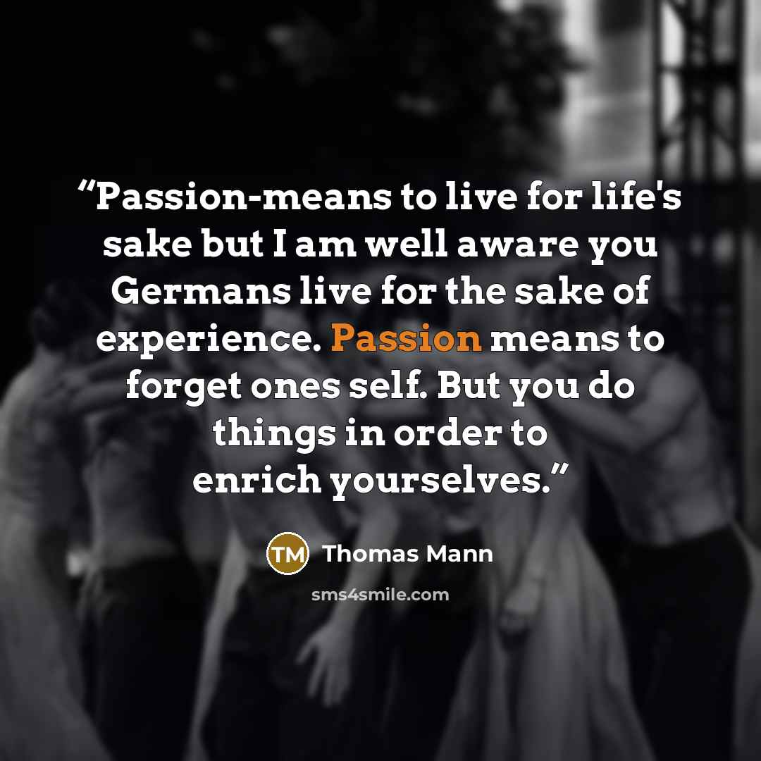 “Passion-means to live for life's sake but I am well aware you Germans live for the sake of experience. Passion means to forget ones self. But you do things in order to enrich yourselves.” quote by Thomas Mann