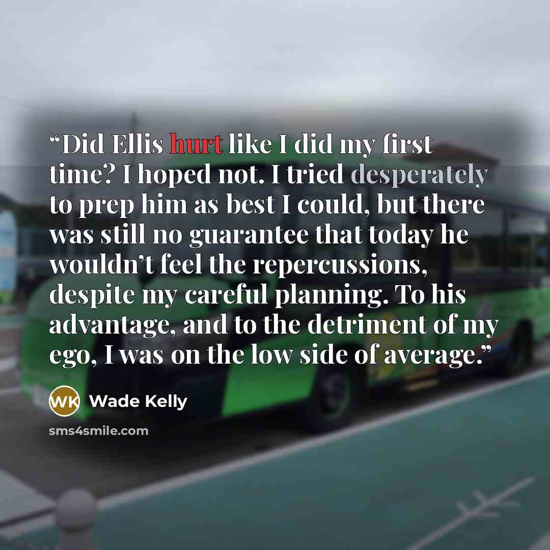 “Did Ellis hurt like I did my first time? I hoped not. I tried desperately to prep him as best I could, but there was still no guarantee that today he wouldn’t feel the repercussions, despite my careful planning. To his advantage, and to the detriment of my ego, I was on the low side of average.” quote by Wade Kelly