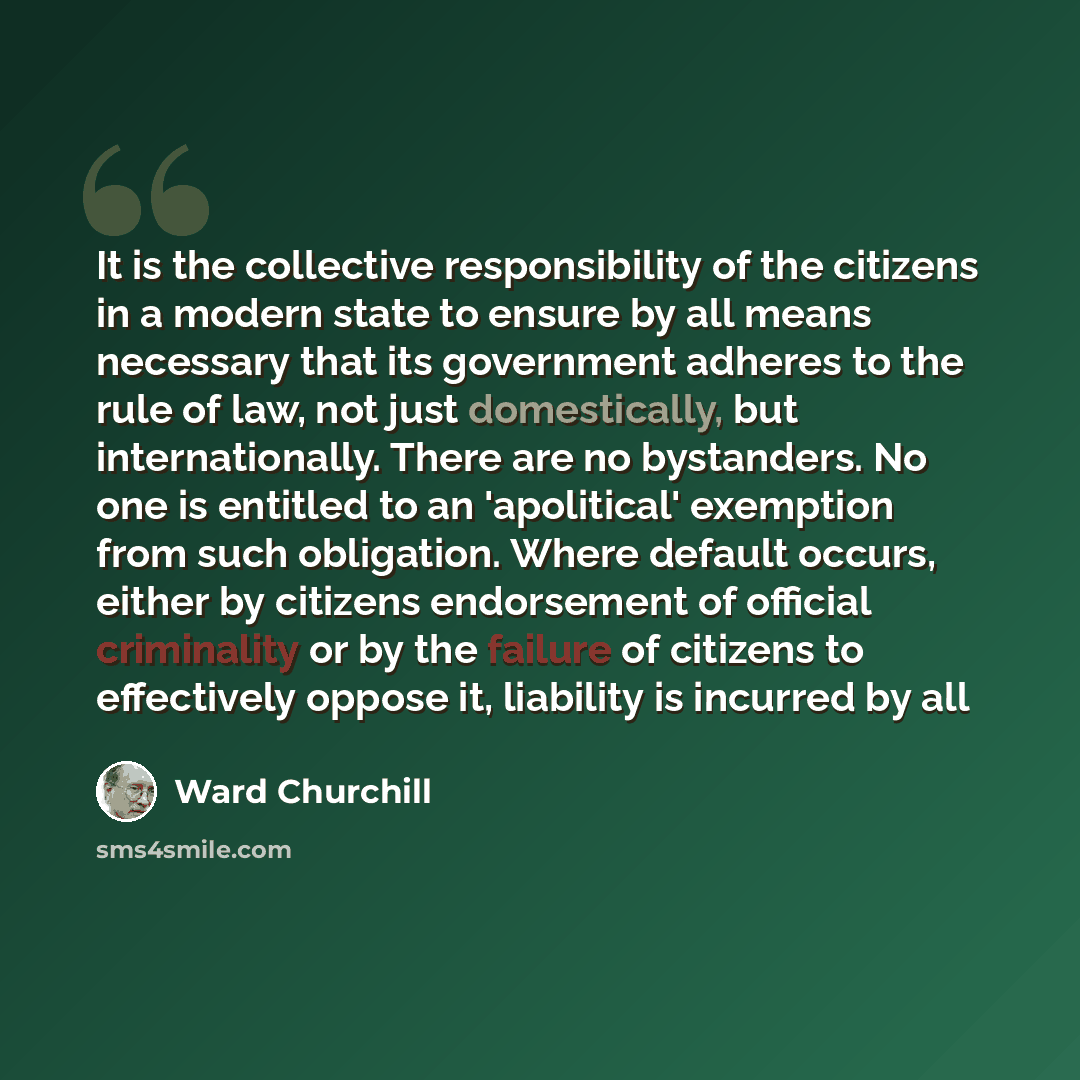 “It is the collective responsibility of the citizens in a modern state to ensure by all means necessary that its government adheres to the rule of law, not just domestically, but internationally. There are no bystanders. No one is entitled to an 'apolitical' exemption from such obligation. Where…” quote by Ward Churchill