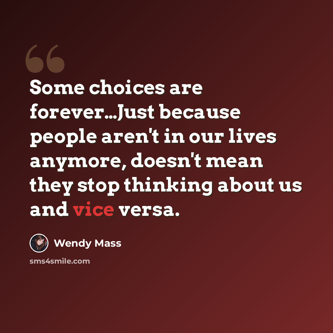 “Some choices are forever…Just because people aren't in our lives anymore, doesn't mean they stop thinking about us and vice versa.” quote by Wendy Mass