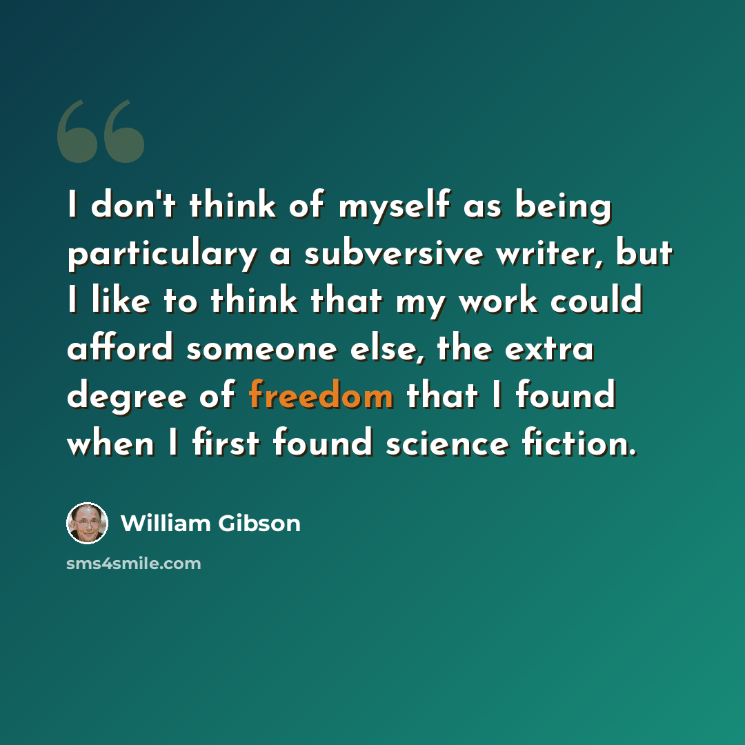 “I don't think of myself as being particulary a subversive writer, but I like to think that my work could afford someone else, the extra degree of freedom that I found when I first found science fiction.” quote by William Gibson