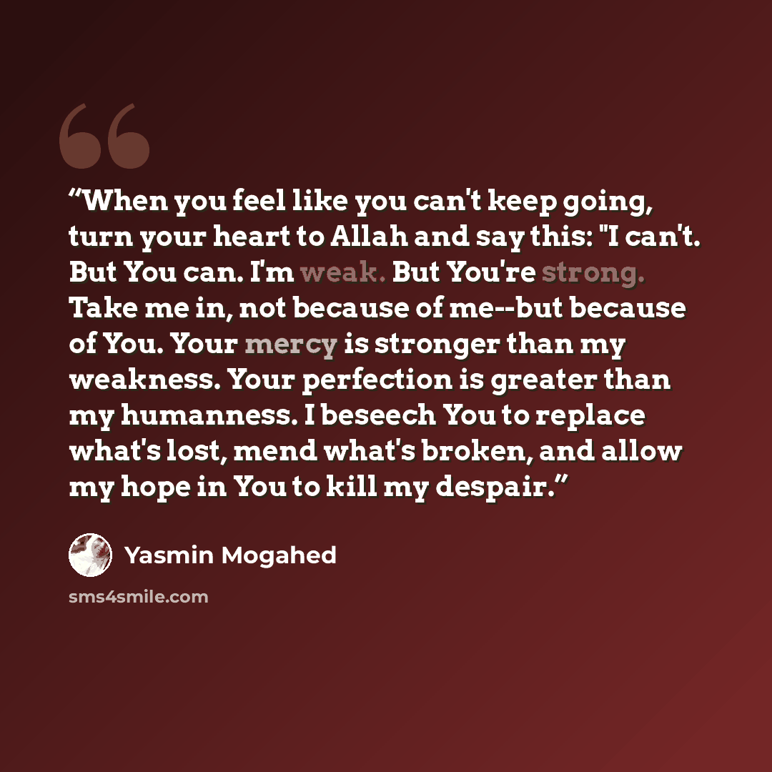 “When you feel like you can't keep going, turn your heart to Allah and say this: "I can't. But You can. I'm weak. But You're strong. Take me in, not because of me--but because of You. Your mercy is stronger than my weakness. Your perfection is greater than my humanness. I beseech You to replace…” quote by yasmin mogahed