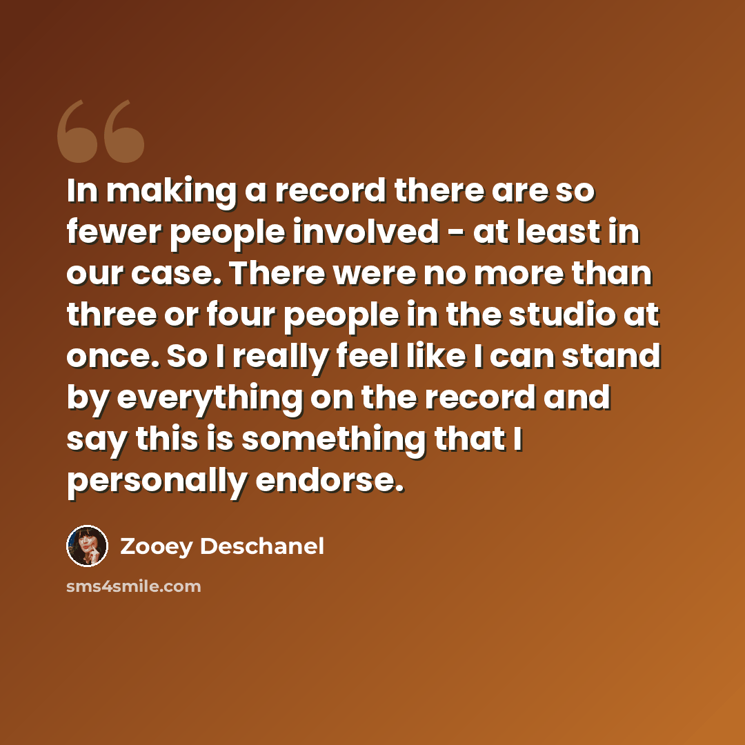 “In making a record there are so fewer people involved - at least in our case. There were no more than three or four people in the studio at once. So I really feel like I can stand by everything on the record and say this is something that I personally endorse.” quote by Zooey Deschanel