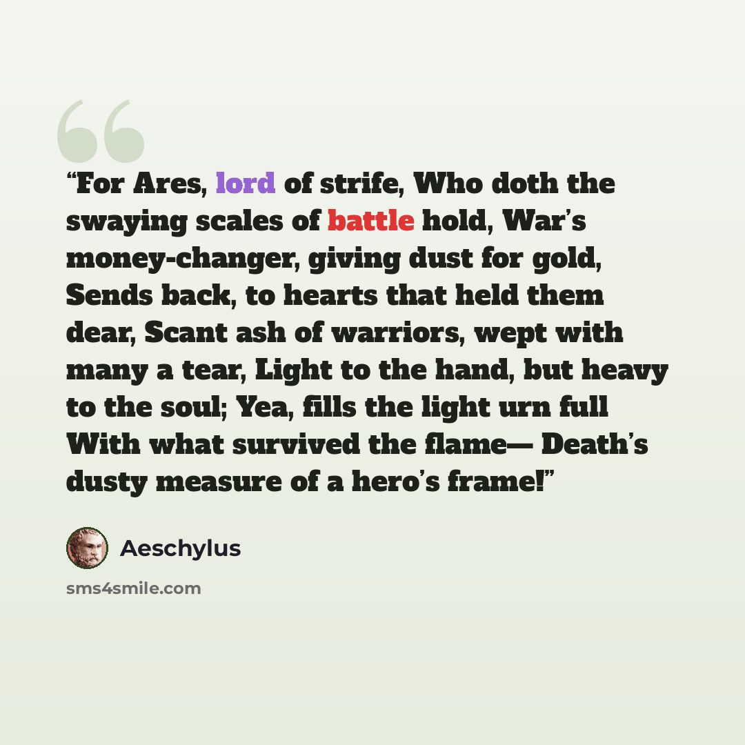 “For Ares, lord of strife, Who doth the swaying scales of battle hold, War’s money-changer, giving dust for gold, Sends back, to hearts that held them dear, Scant ash of warriors, wept with many a tear, Light to the hand, but heavy to the soul; Yea, fills the light urn full With what survived the…” quote by aeschylus