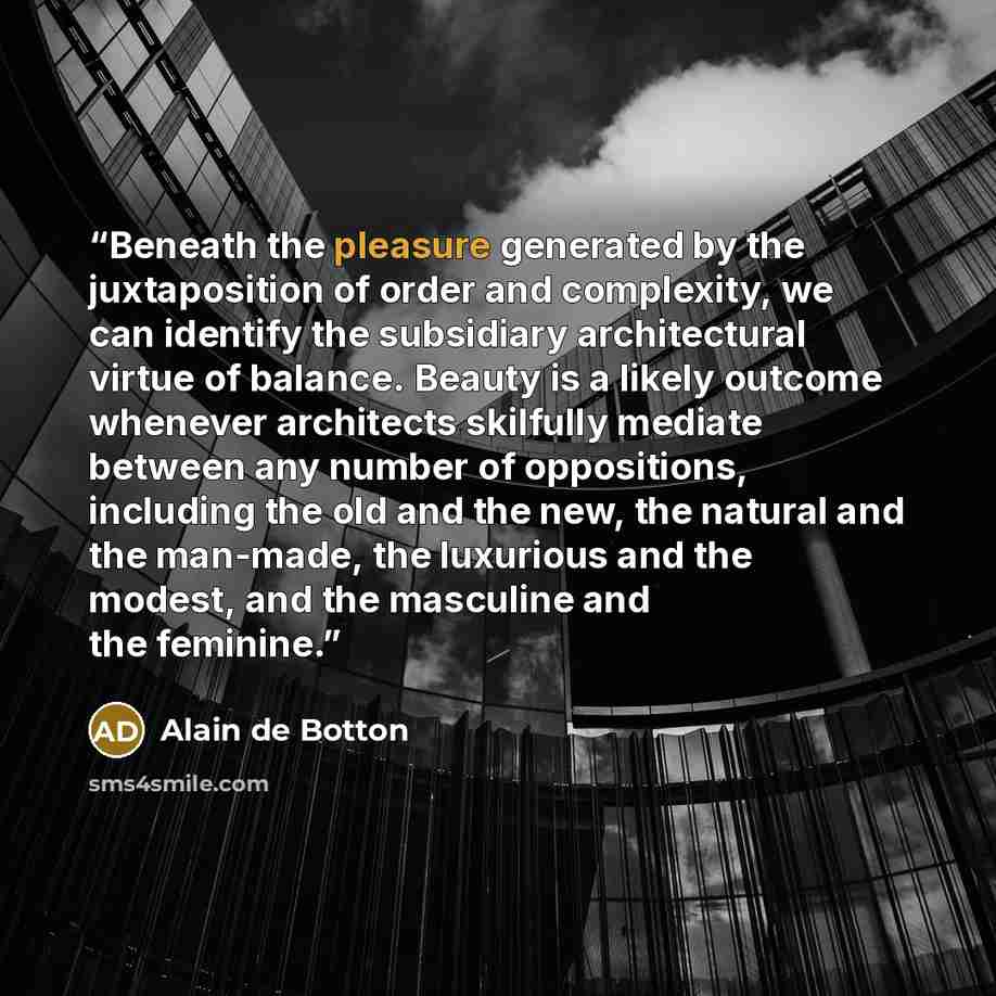 “Beneath the pleasure generated by the juxtaposition of order and complexity, we can identify the subsidiary architectural virtue of balance. Beauty is a likely outcome whenever architects skilfully mediate between any number of oppositions, including the old and the new, the natural and the…” quote by Alain de Botton