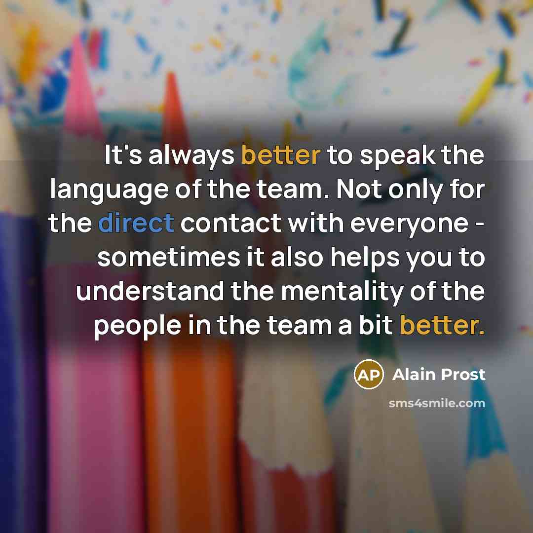 “It's always better to speak the language of the team. Not only for the direct contact with everyone - sometimes it also helps you to understand the mentality of the people in the team a bit better.” quote by Alain Prost