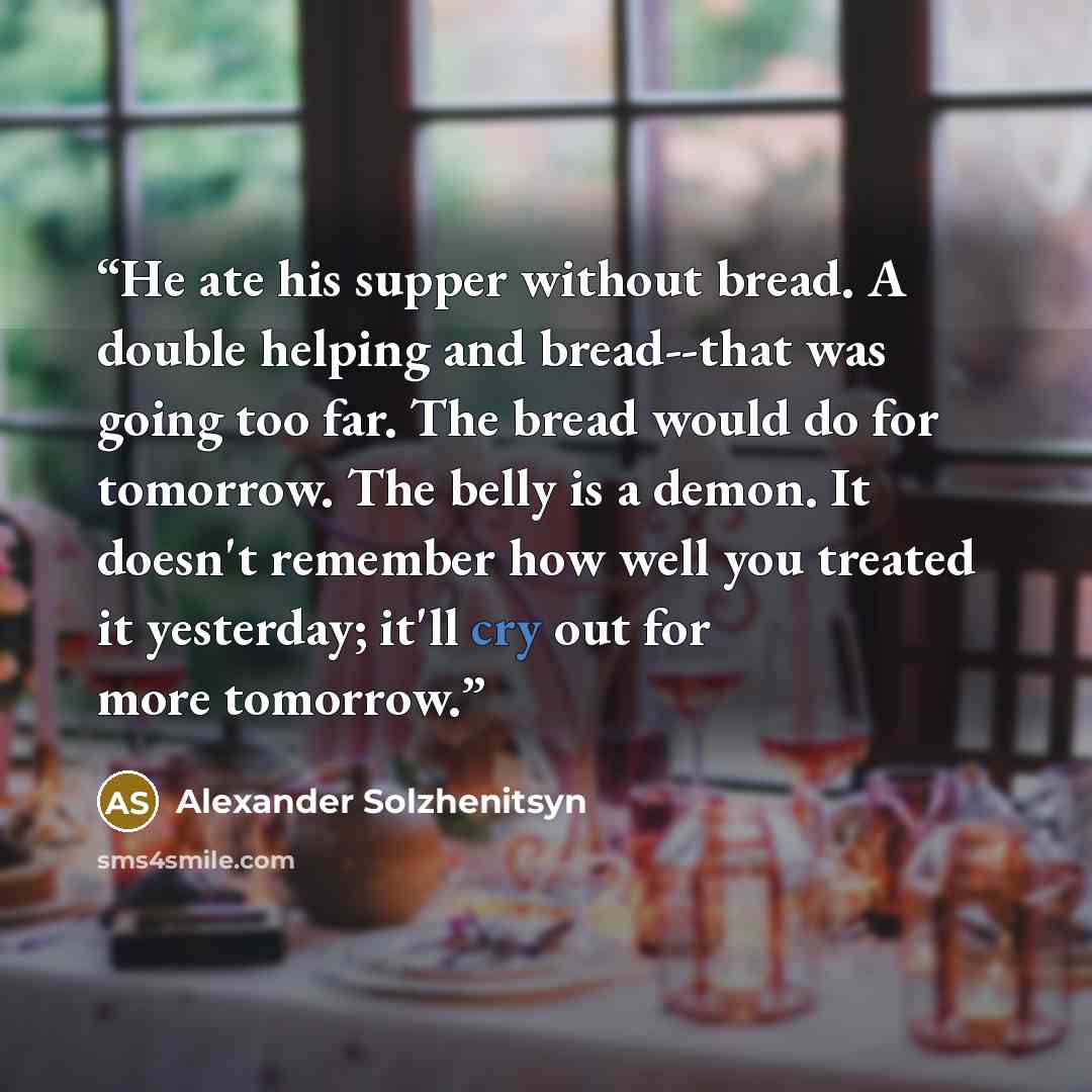 “He ate his supper without bread. A double helping and bread--that was going too far. The bread would do for tomorrow. The belly is a demon. It doesn't remember how well you treated it yesterday; it'll cry out for more tomorrow.” quote by Alexander Solzhenitsyn