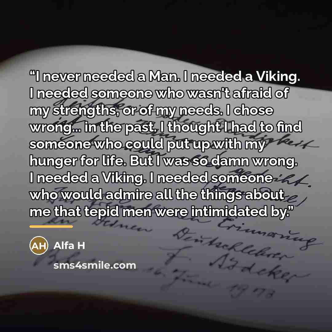 “I never needed a Man. I needed a Viking. I needed someone who wasn't afraid of my strengths, or of my needs. I chose wrong... in the past. I thought I had to find someone who could put up with my hunger for life. But I was so damn wrong. I needed a Viking. I needed someone who would admire all the…” quote by Alfa H