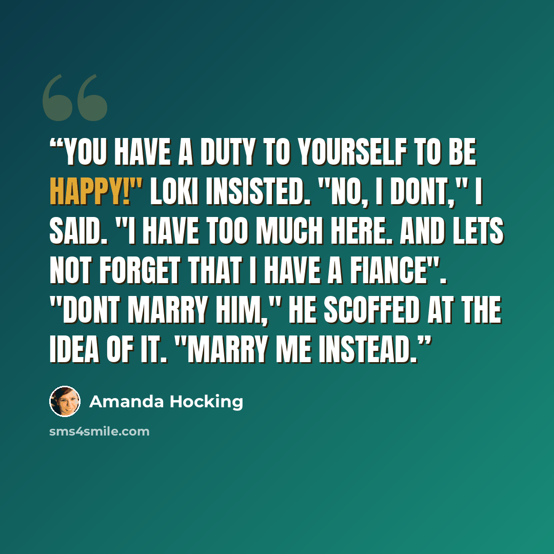 “You have a duty to yourself to be happy!" Loki insisted. "No, i dont," i said. "I have too much here. And lets not forget that i have a fiance". "Dont marry him," he scoffed at the idea of it. "Marry me instead.” quote by Amanda Hocking