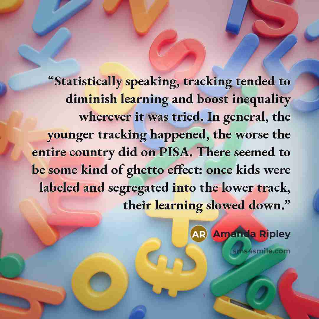 “Statistically speaking, tracking tended to diminish learning and boost inequality wherever it was tried. In general, the younger tracking happened, the worse the entire country did on PISA. There seemed to be some kind of ghetto effect: once kids were labeled and segregated into the lower track…” quote by Amanda Ripley