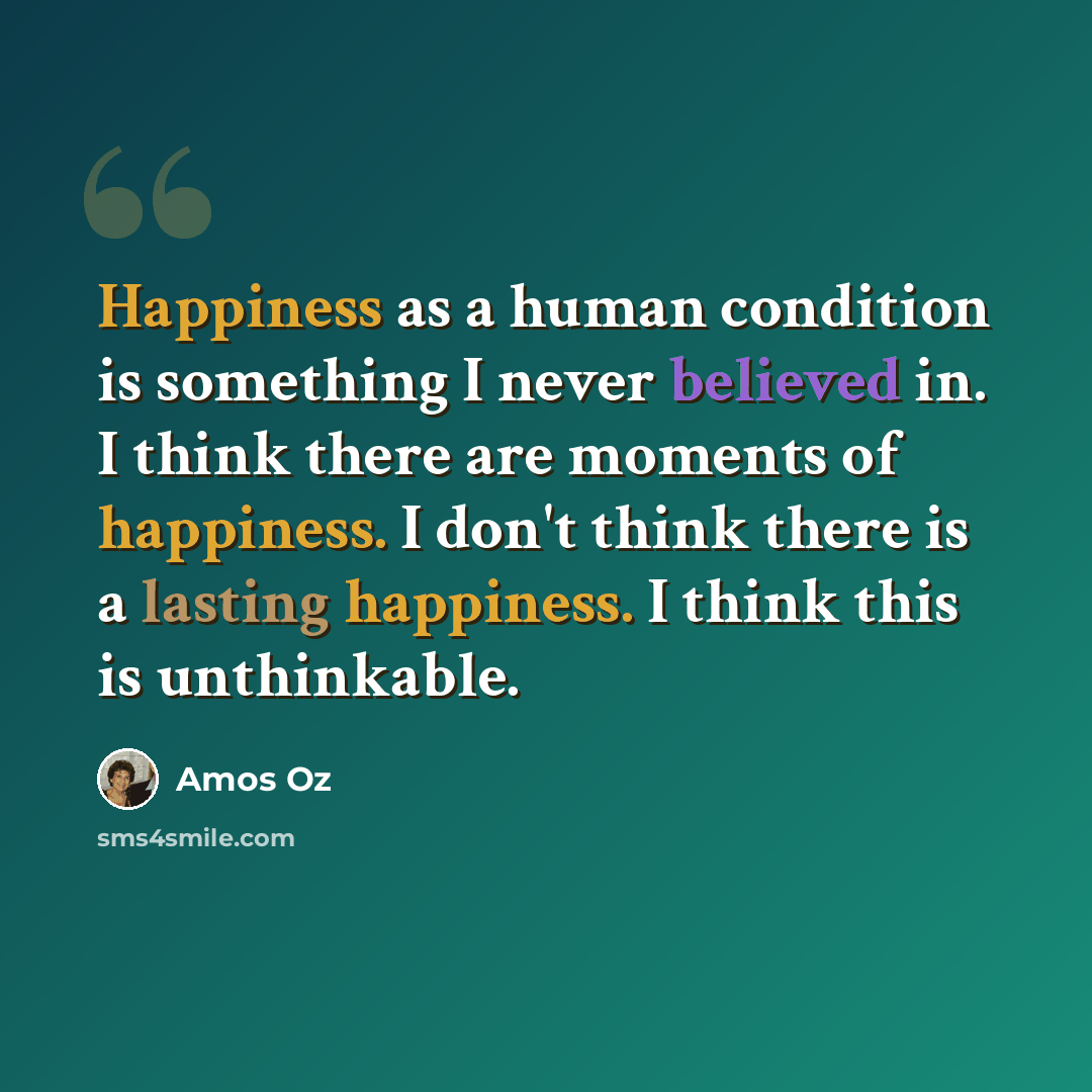 “Happiness as a human condition is something I never believed in. I think there are moments of happiness. I don't think there is a lasting happiness. I think this is unthinkable.” quote by Amos Oz