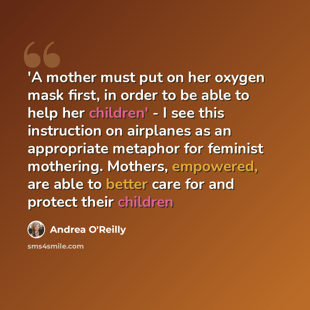 “'A mother must put on her oxygen mask first, in order to be able to help her children' - I see this instruction on airplanes as an appropriate metaphor for feminist mothering. Mothers, empowered, are able to better care for and protect their children” quote by Andrea O'Reilly