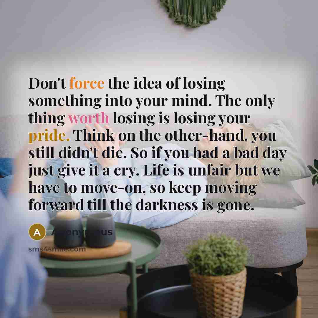 “Don't force the idea of losing something into your mind. The only thing worth losing is losing your pride. Think on the other-hand, you still didn't die. So if you had a bad day just give it a cry. Life is unfair but we have to move-on, so keep moving forward till the darkness is gone.” quote by Anonymous