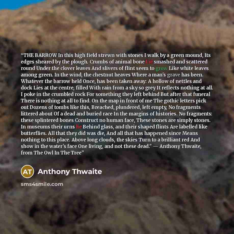 “THE BARROW In this high field strewn with stones I walk by a green mound, Its edges sheared by the plough. Crumbs of animal bone Lie smashed and scattered round Under the clover leaves And slivers of flint seem to grow Like white leaves among green. In the wind, the chestnut heaves Where a man's…” quote by Anthony Thwaite