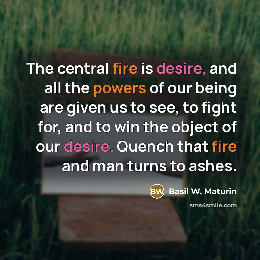 “The central fire is desire, and all the powers of our being are given us to see, to fight for, and to win the object of our desire. Quench that fire and man turns to ashes.” quote by Basil W. Maturin
