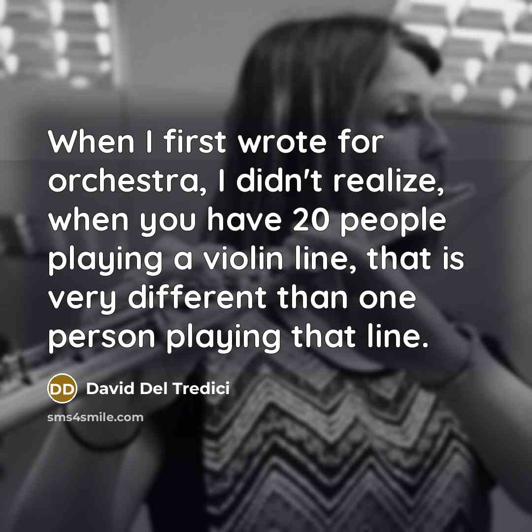 “When I first wrote for orchestra, I didn't realize, when you have 20 people playing a violin line, that is very different than one person playing that line.” quote by David Del Tredici