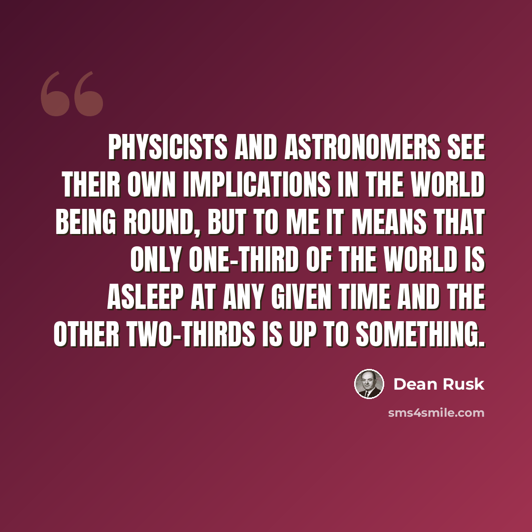 “Physicists and astronomers see their own implications in the world being round, but to me it means that only one-third of the world is asleep at any given time and the other two-thirds is up to something.” quote by Dean Rusk