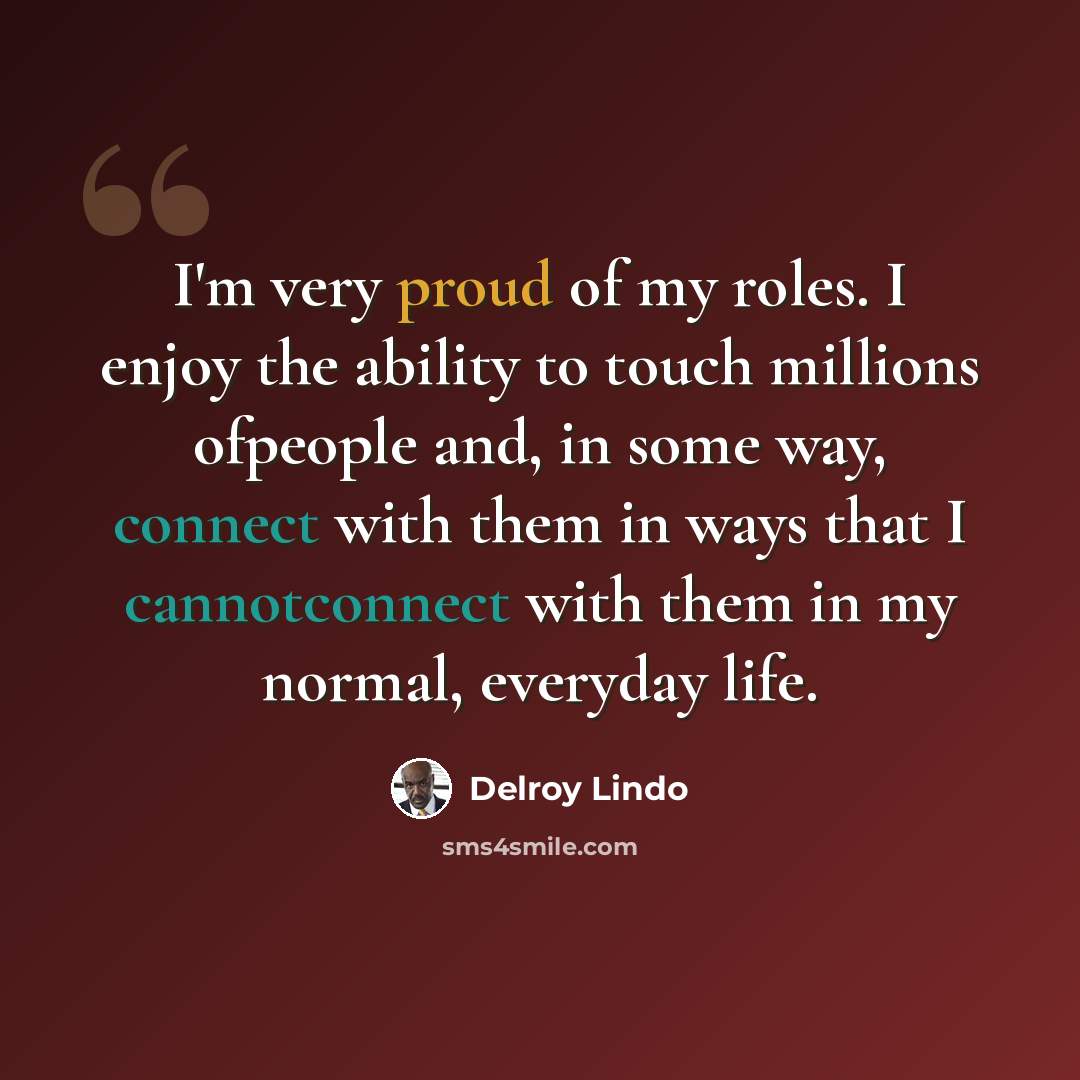 “I'm very proud of my roles. I enjoy the ability to touch millions ofpeople and, in some way, connect with them in ways that I cannotconnect with them in my normal, everyday life.” quote by Delroy Lindo
