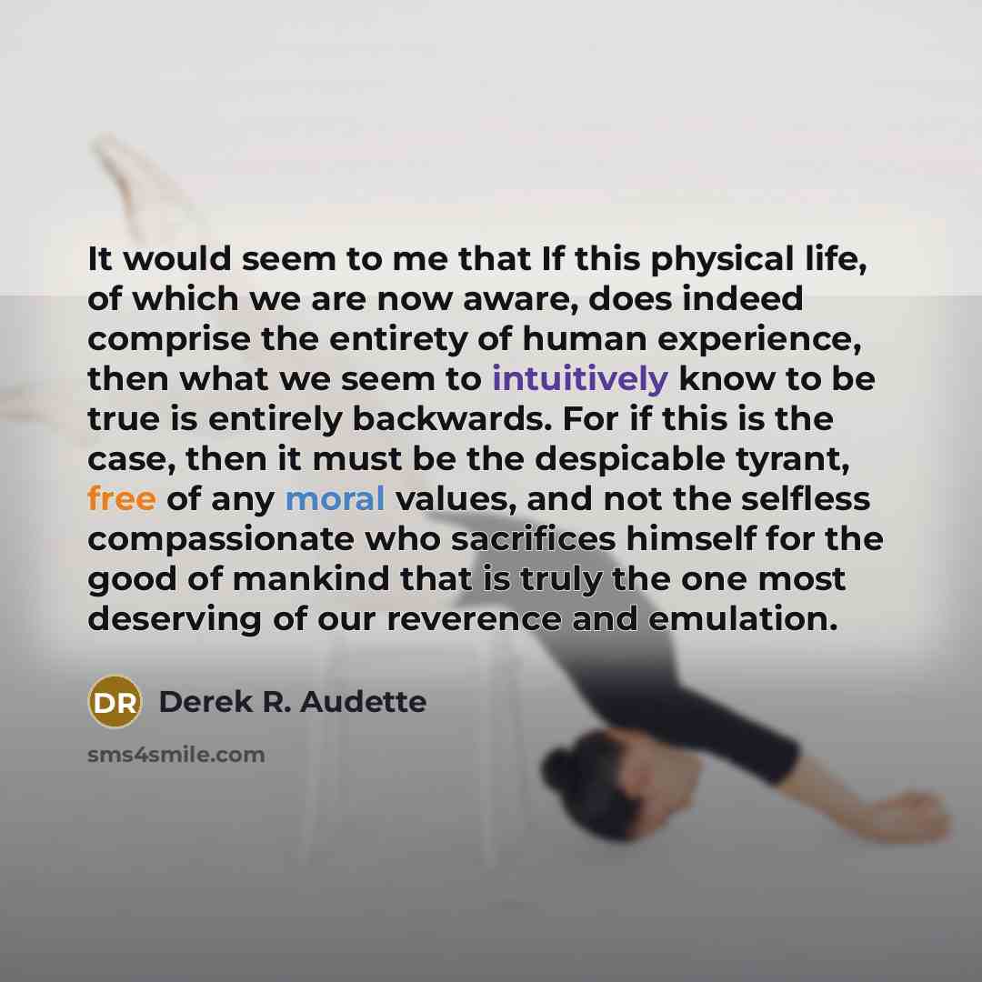 “It would seem to me that If this physical life, of which we are now aware, does indeed comprise the entirety of human experience, then what we seem to intuitively know to be true is entirely backwards. For if this is the case, then it must be the despicable tyrant, free of any moral values, and…” quote by Derek R. Audette