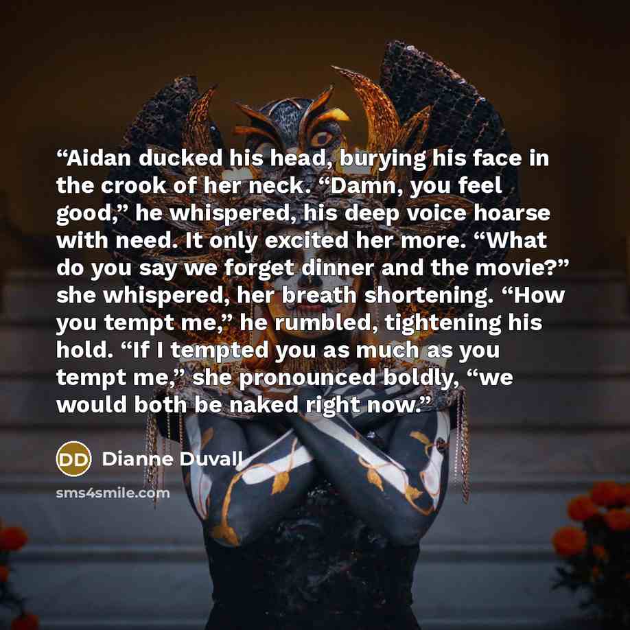 “Aidan ducked his head, burying his face in the crook of her neck. “Damn, you feel good,” he whispered, his deep voice hoarse with need. It only excited her more. “What do you say we forget dinner and the movie?” she whispered, her breath shortening. “How you tempt me,” he rumbled, tightening his…” quote by Dianne Duvall