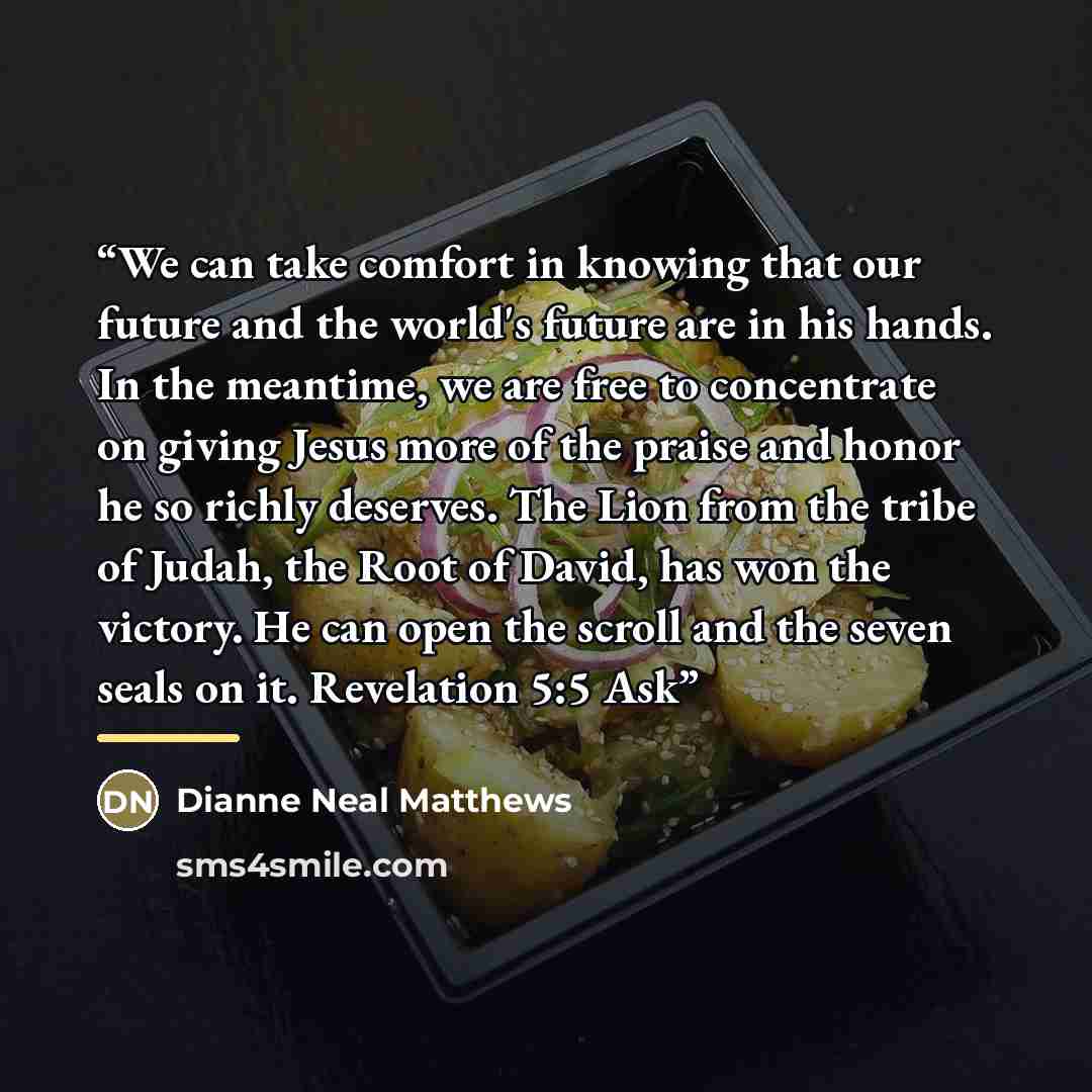 “We can take comfort in knowing that our future and the world's future are in his hands. In the meantime, we are free to concentrate on giving Jesus more of the praise and honor he so richly deserves. The Lion from the tribe of Judah, the Root of David, has won the victory. He can open the scroll…” quote by Dianne Neal Matthews