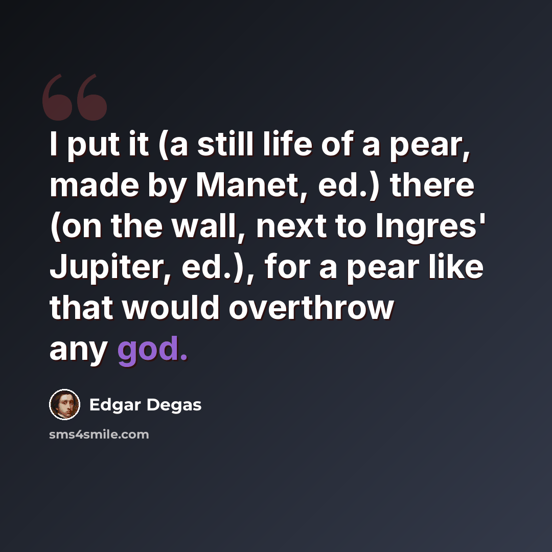 “I put it (a still life of a pear, made by Manet, ed.) there (on the wall, next to Ingres' Jupiter, ed.), for a pear like that would overthrow any god.” quote by Edgar Degas