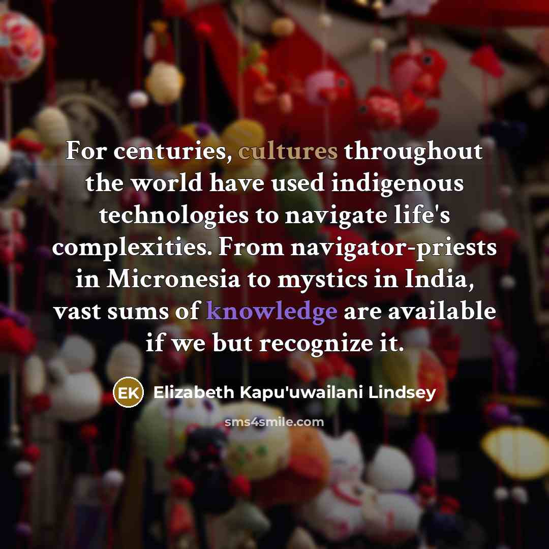 “For centuries, cultures throughout the world have used indigenous technologies to navigate life's complexities. From navigator-priests in Micronesia to mystics in India, vast sums of knowledge are available if we but recognize it.” quote by Elizabeth Kapu'uwailani Lindsey