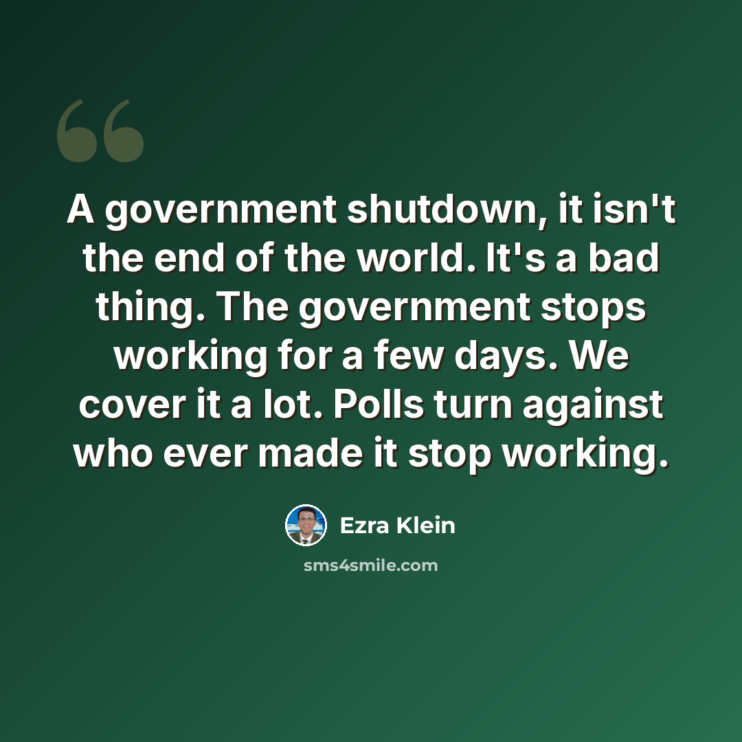 “A government shutdown, it isn't the end of the world. It's a bad thing. The government stops working for a few days. We cover it a lot. Polls turn against who ever made it stop working.” quote by Ezra Klein