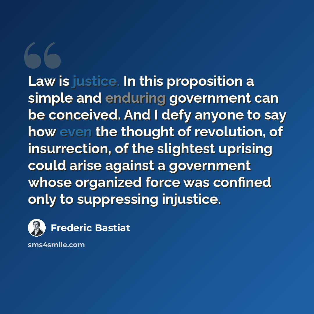 “Law is justice. In this proposition a simple and enduring government can be conceived. And I defy anyone to say how even the thought of revolution, of insurrection, of the slightest uprising could arise against a government whose organized force was confined only to suppressing injustice.” quote by Frederic Bastiat