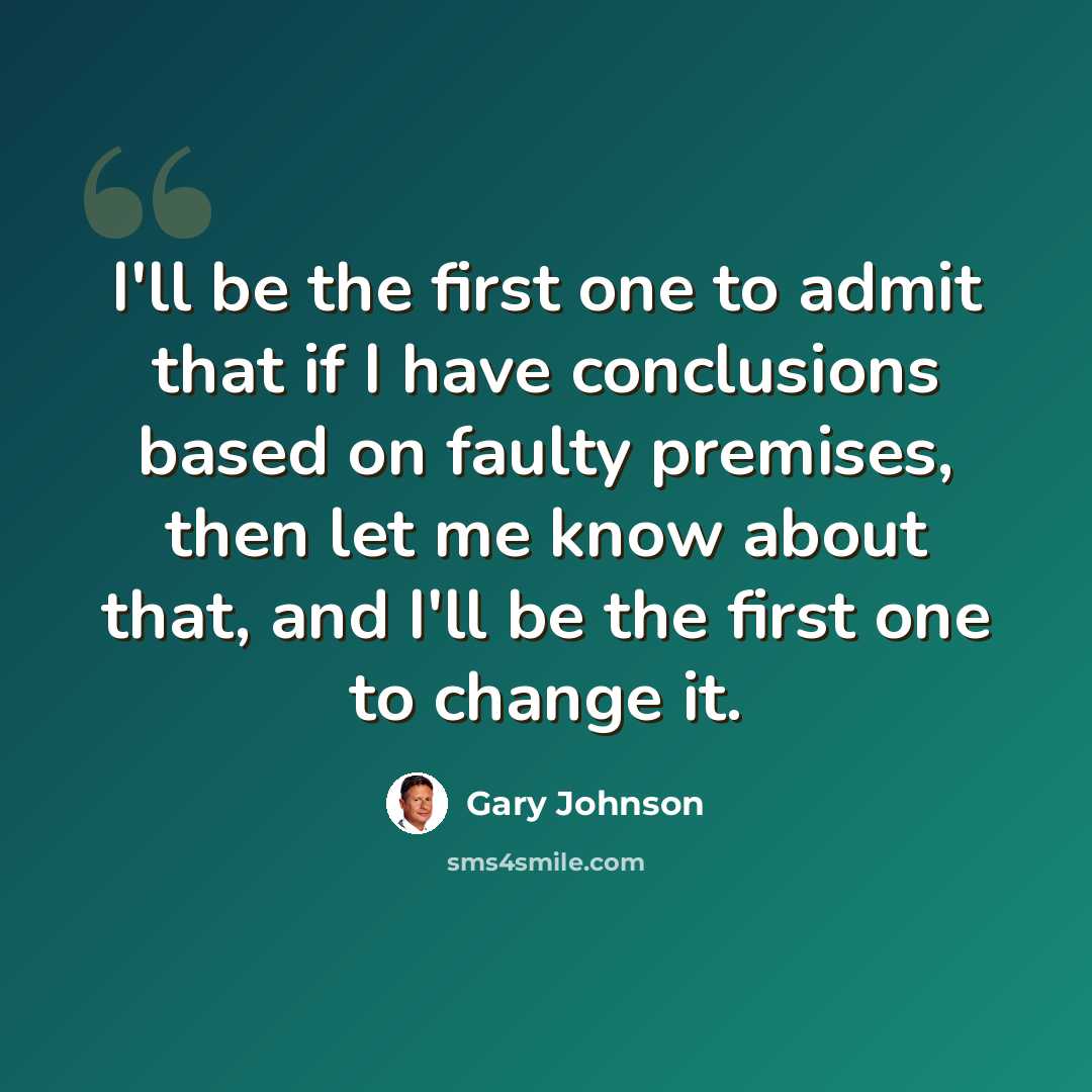 “I'll be the first one to admit that if I have conclusions based on faulty premises, then let me know about that, and I'll be the first one to change it.” quote by Gary Johnson