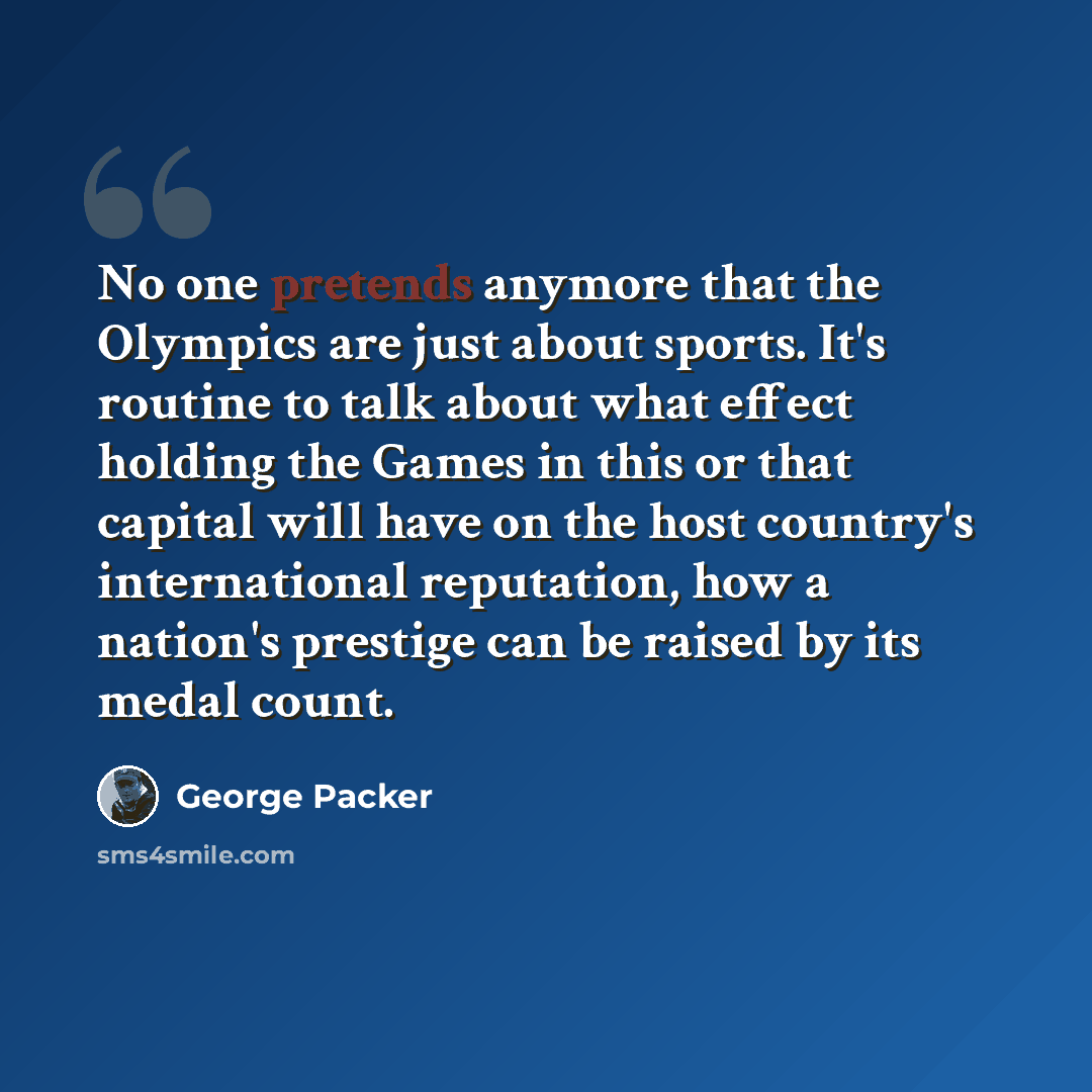 “No one pretends anymore that the Olympics are just about sports. It's routine to talk about what effect holding the Games in this or that capital will have on the host country's international reputation, how a nation's prestige can be raised by its medal count.” quote by George Packer