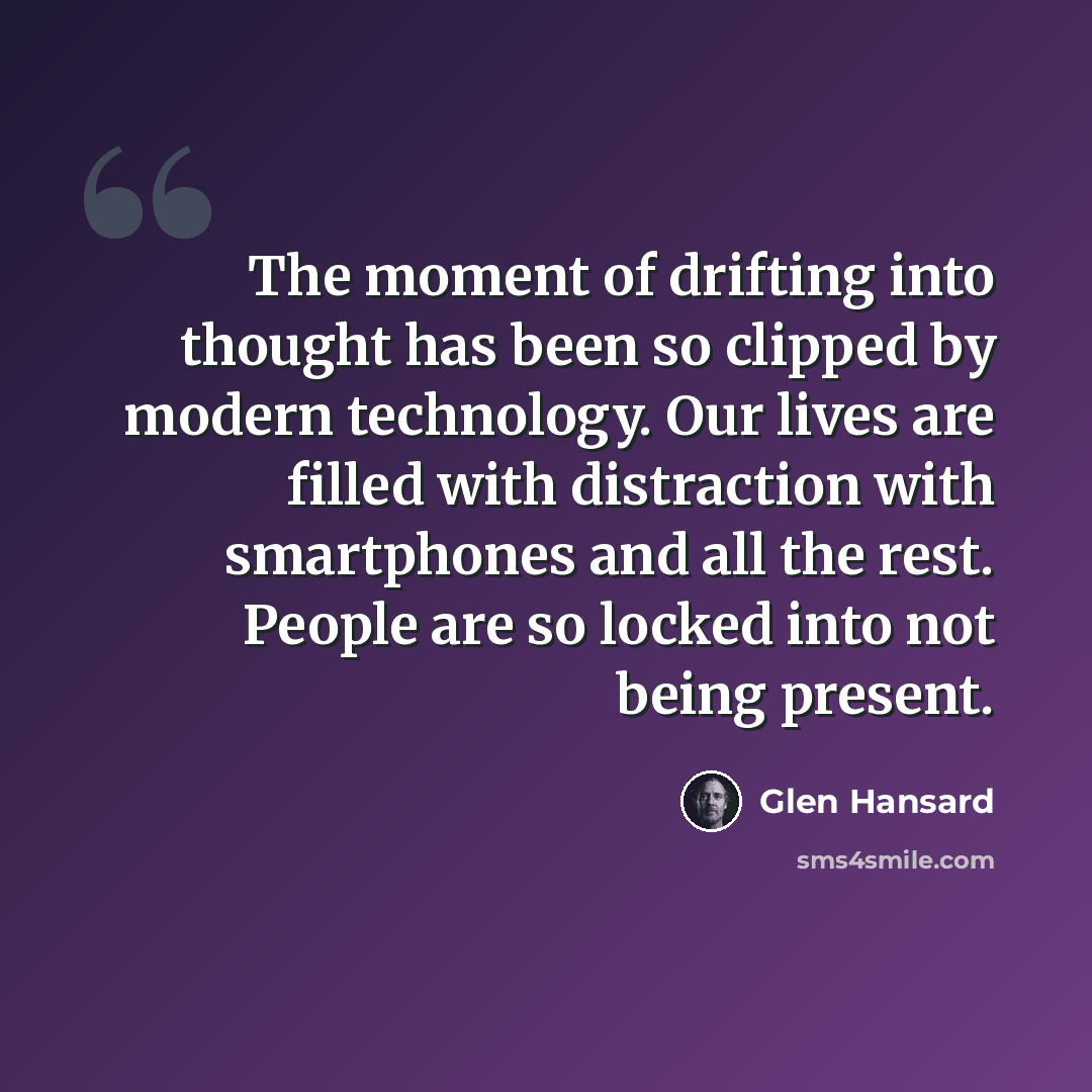 “The moment of drifting into thought has been so clipped by modern technology. Our lives are filled with distraction with smartphones and all the rest. People are so locked into not being present.” quote by Glen Hansard