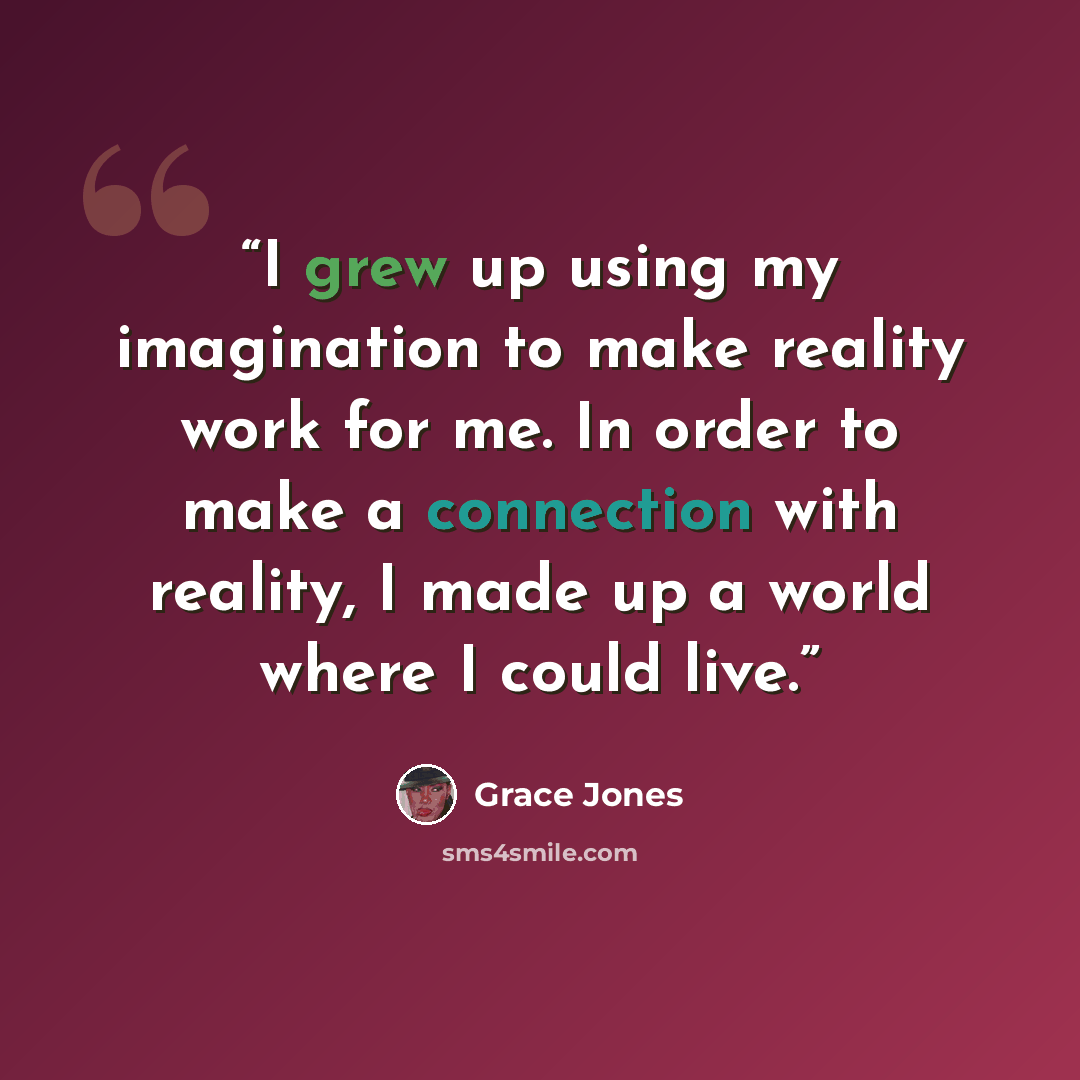 “I grew up using my imagination to make reality work for me. In order to make a connection with reality, I made up a world where I could live.” quote by Grace Jones