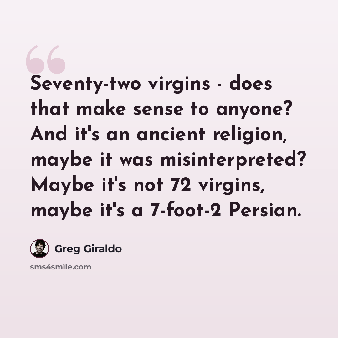 “Seventy-two virgins - does that make sense to anyone? And it's an ancient religion, maybe it was misinterpreted? Maybe it's not 72 virgins, maybe it's a 7-foot-2 Persian.” quote by Greg Giraldo