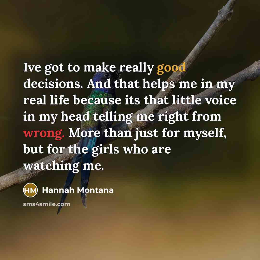 “Ive got to make really good decisions. And that helps me in my real life because its that little voice in my head telling me right from wrong. More than just for myself, but for the girls who are watching me.” quote by Hannah Montana