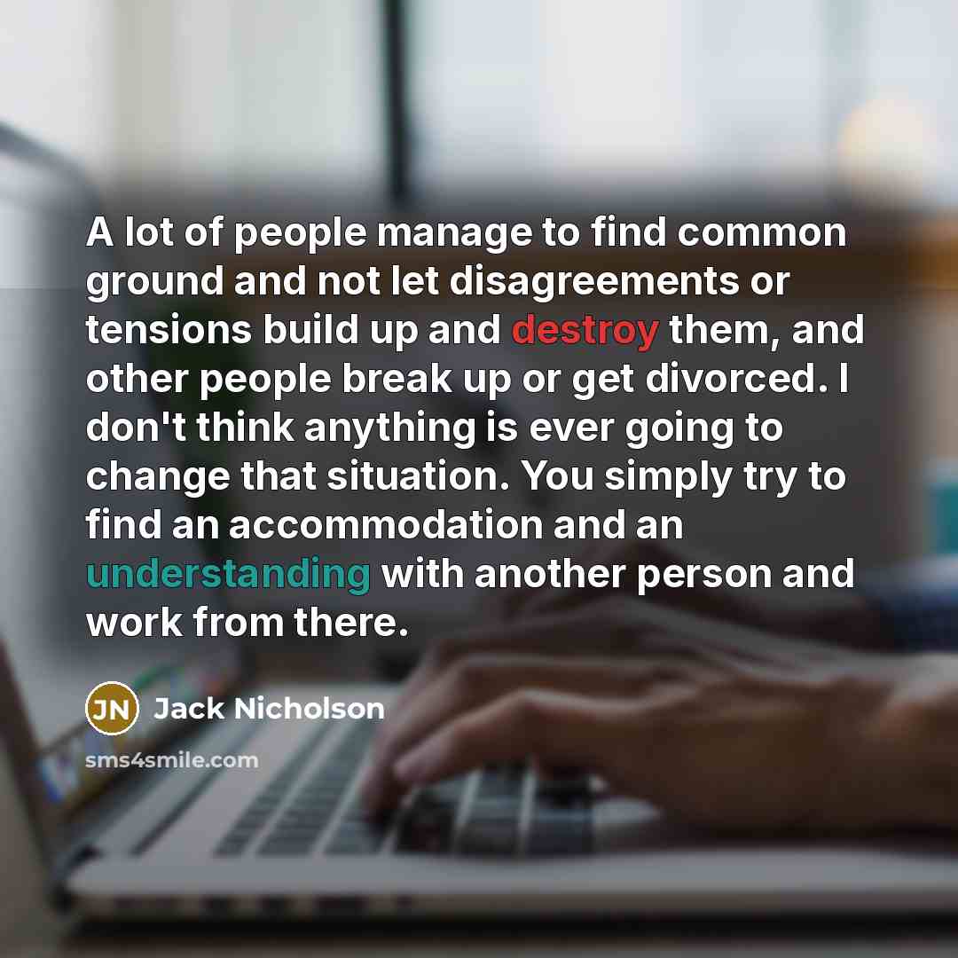 “A lot of people manage to find common ground and not let disagreements or tensions build up and destroy them, and other people break up or get divorced. I don't think anything is ever going to change that situation. You simply try to find an accommodation and an understanding with another person…” quote by Jack Nicholson