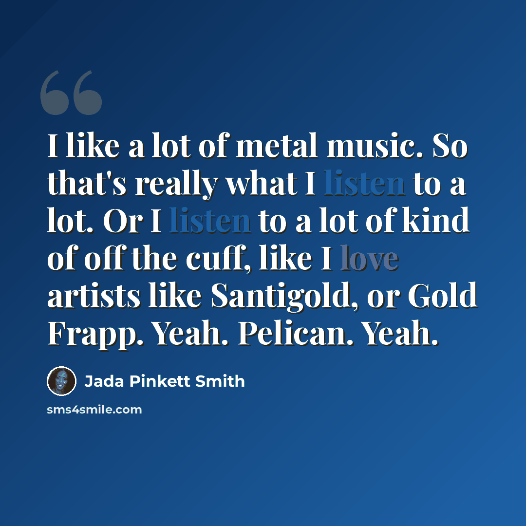“I like a lot of metal music. So that's really what I listen to a lot. Or I listen to a lot of kind of off the cuff, like I love artists like Santigold, or Gold Frapp. Yeah. Pelican. Yeah.” quote by Jada Pinkett Smith
