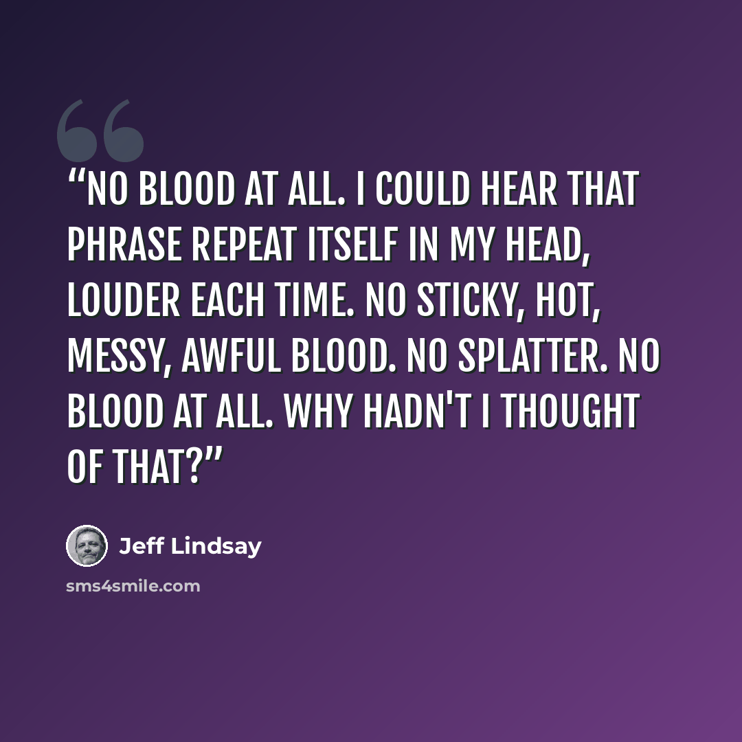 “No blood at all. I could hear that phrase repeat itself in my head, louder each time. No sticky, hot, messy, awful blood. No splatter. NO BLOOD AT ALL. Why hadn't I thought of that?” quote by Jeff Lindsay