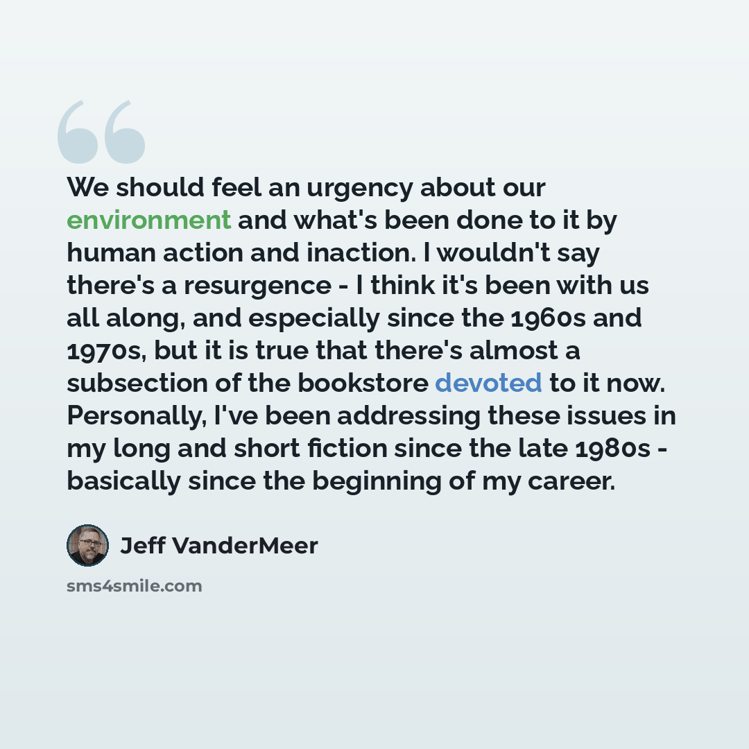 “We should feel an urgency about our environment and what's been done to it by human action and inaction. I wouldn't say there's a resurgence - I think it's been with us all along, and especially since the 1960s and 1970s, but it is true that there's almost a subsection of the bookstore devoted to…” quote by Jeff VanderMeer