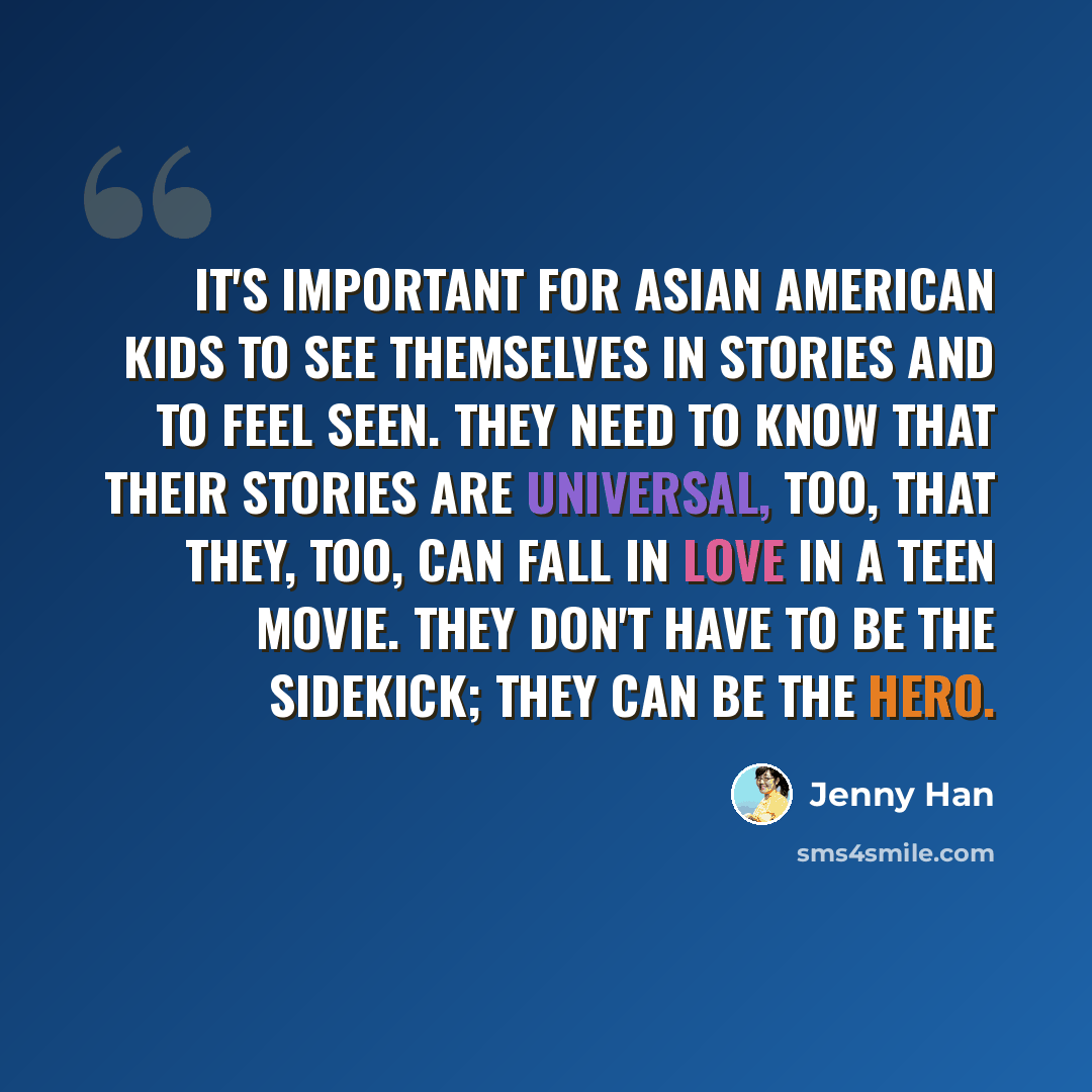 “It's important for Asian American kids to see themselves in stories and to feel seen. They need to know that their stories are universal, too, that they, too, can fall in love in a teen movie. They don't have to be the sidekick; they can be the hero.” quote by Jenny Han